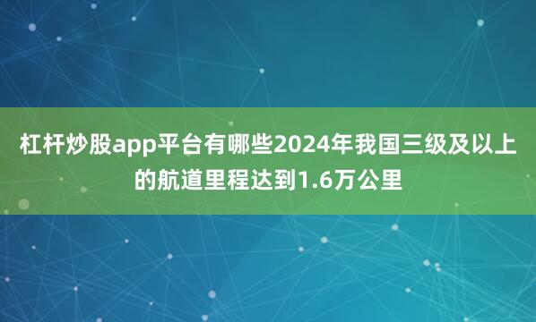 杠杆炒股app平台有哪些2024年我国三级及以上的航道里程达到1.6万公里