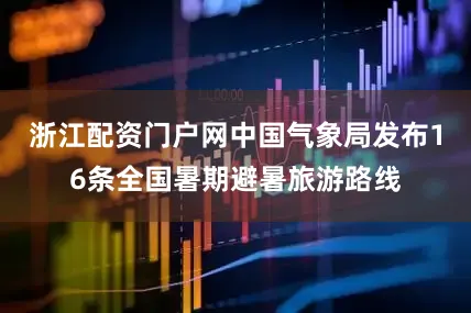 浙江配资门户网中国气象局发布16条全国暑期避暑旅游路线