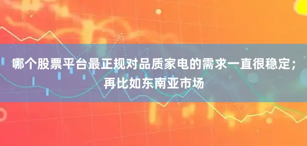哪个股票平台最正规对品质家电的需求一直很稳定；再比如东南亚市场