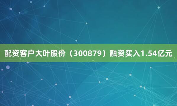 配资客户大叶股份（300879）融资买入1.54亿元