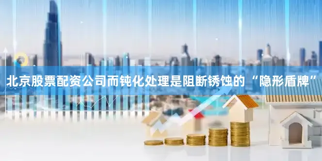 北京股票配资公司而钝化处理是阻断锈蚀的 “隐形盾牌”