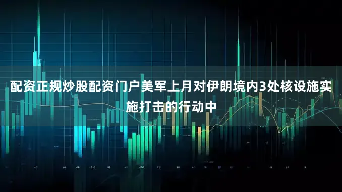 配资正规炒股配资门户美军上月对伊朗境内3处核设施实施打击的行动中