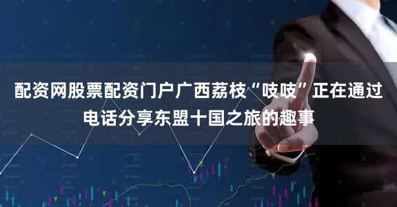 配资网股票配资门户广西荔枝“吱吱”正在通过电话分享东盟十国之旅的趣事