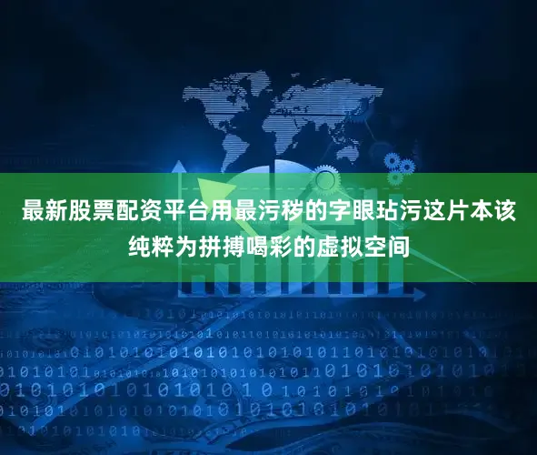 最新股票配资平台用最污秽的字眼玷污这片本该纯粹为拼搏喝彩的虚拟空间