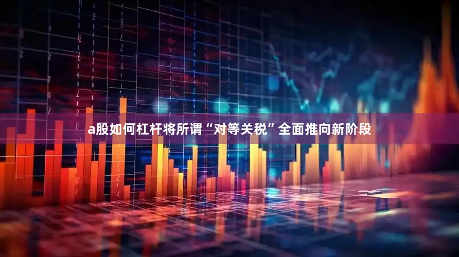 a股如何杠杆将所谓“对等关税”全面推向新阶段