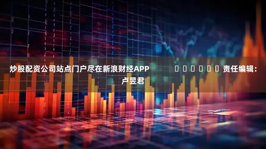 炒股配资公司站点门户尽在新浪财经APP 责任编辑:卢昱君